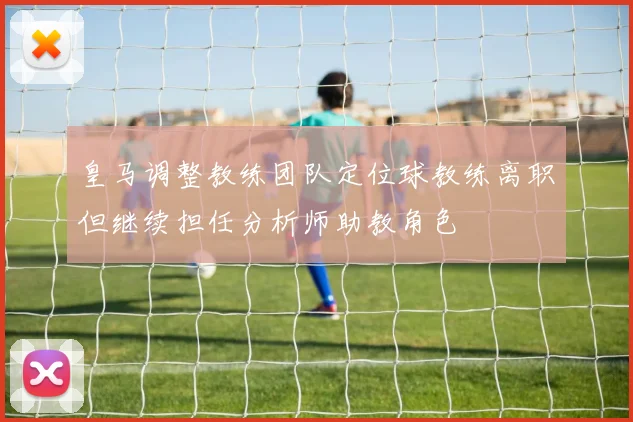 皇马调整教练团队定位球教练离职但继续担任分析师助教角色