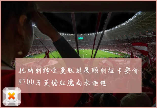 托纳利转会曼联进展顺利纽卡要价8700万英镑红魔尚未拒绝