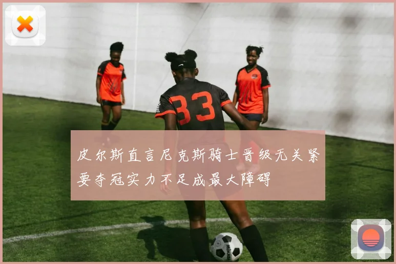 皮尔斯直言尼克斯骑士晋级无关紧要夺冠实力不足成最大障碍