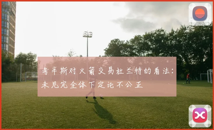 考辛斯对火箭交易杜兰特的看法：未见完全体下定论不公正