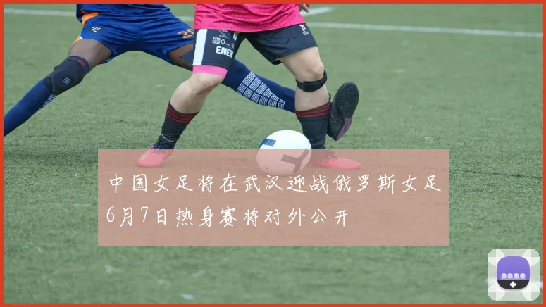 中国女足将在武汉迎战俄罗斯女足6月7日热身赛将对外公开