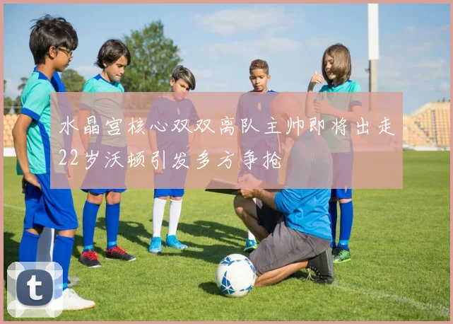 水晶宫核心双双离队主帅即将出走22岁沃顿引发多方争抢