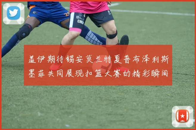 盖伊期待锡安莫兰特夏普布泽利斯墨菲共同展现扣篮大赛的精彩瞬间